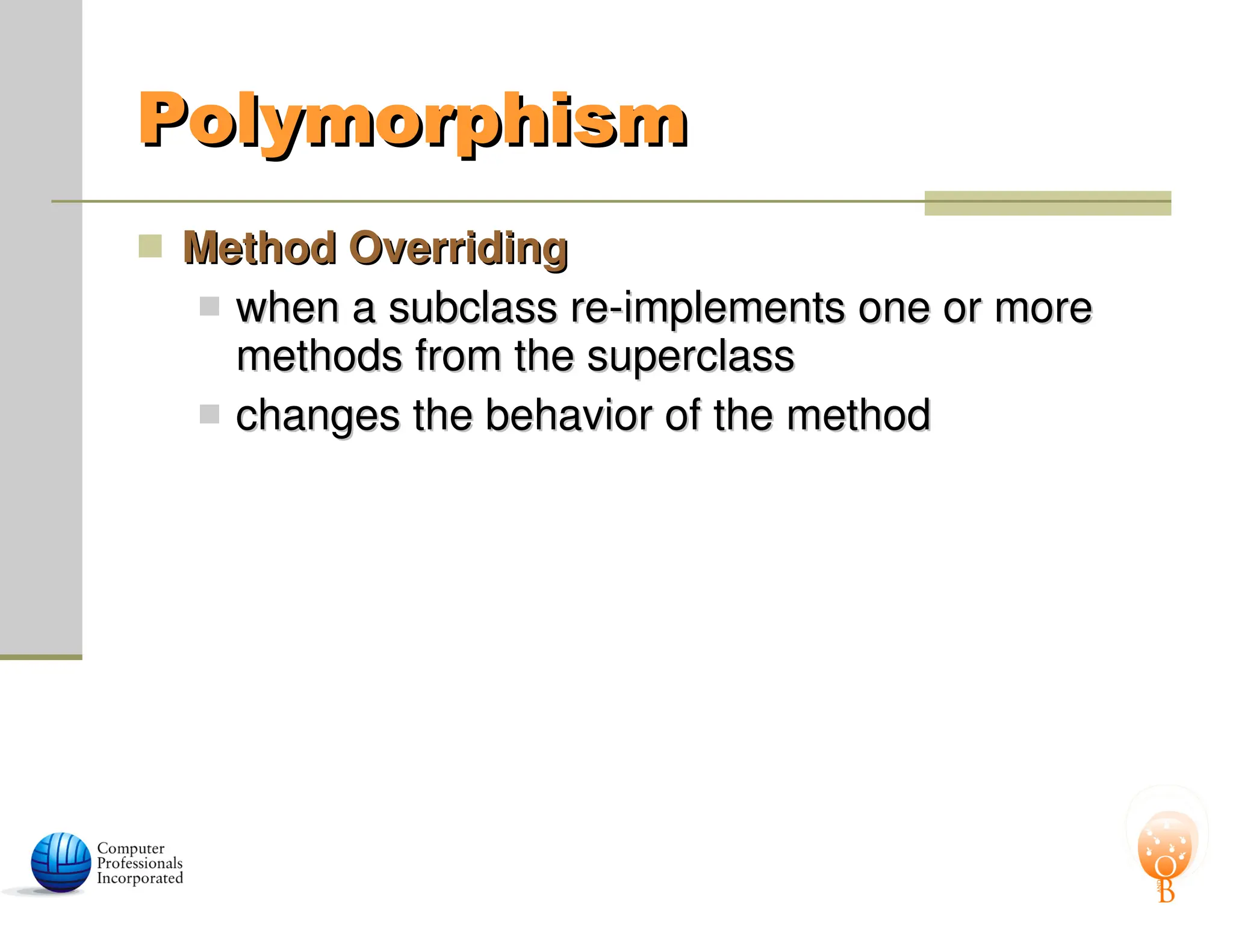 Polymorphism
Polymorphism
 Method Overriding
Method Overriding
 when a subclass re-implements one or more
when a subclass re-implements one or more
methods from the superclass
methods from the superclass
 changes the behavior of the method
changes the behavior of the method
 