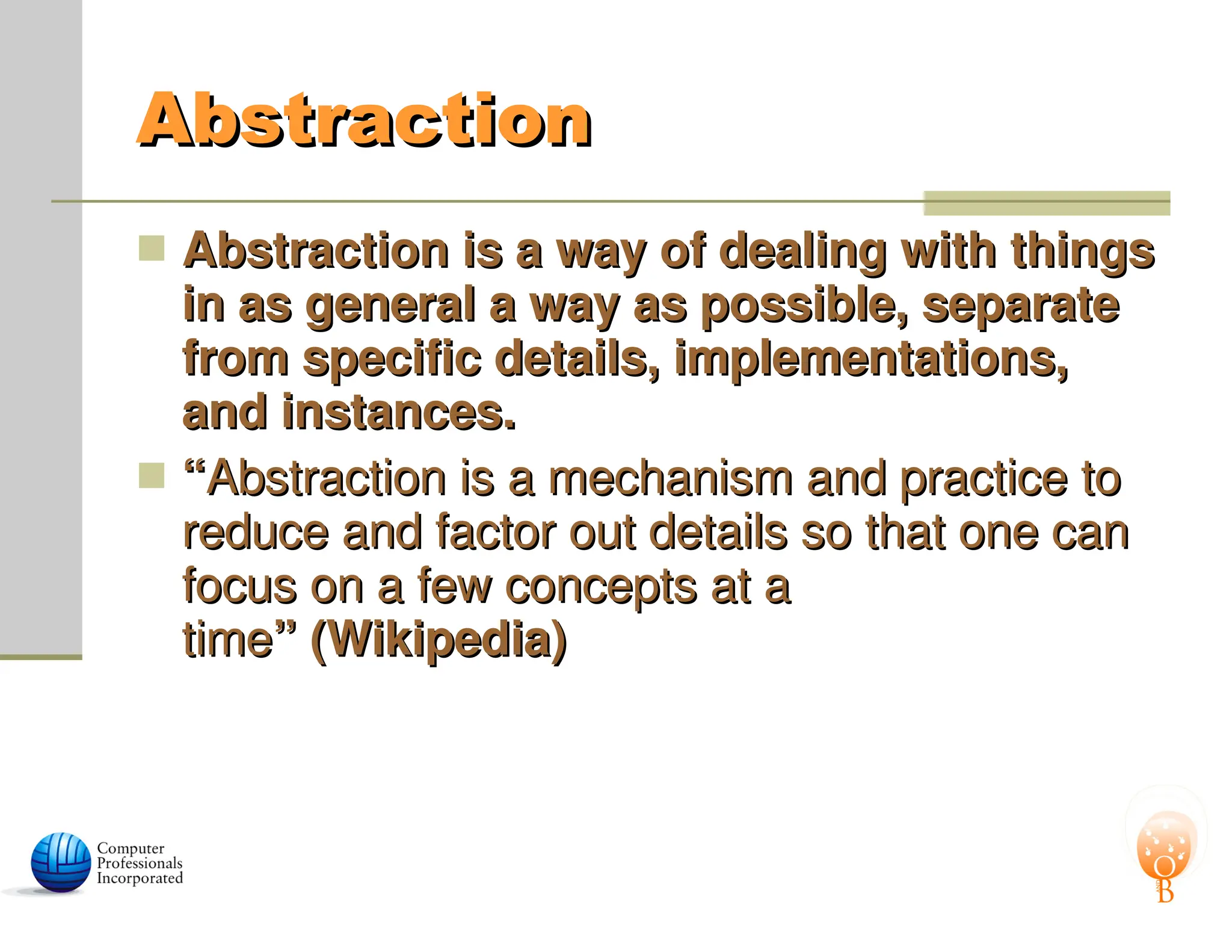 Abstraction
Abstraction
 Abstraction is a way of dealing with things
Abstraction is a way of dealing with things
in as general a way as possible, separate
in as general a way as possible, separate
from specific details, implementations,
from specific details, implementations,
and instances.
and instances.
 “
“Abstraction is a mechanism and practice to
Abstraction is a mechanism and practice to
reduce and factor out details so that one can
reduce and factor out details so that one can
focus on a few concepts at a
focus on a few concepts at a
time
time” (Wikipedia)
” (Wikipedia)
 
