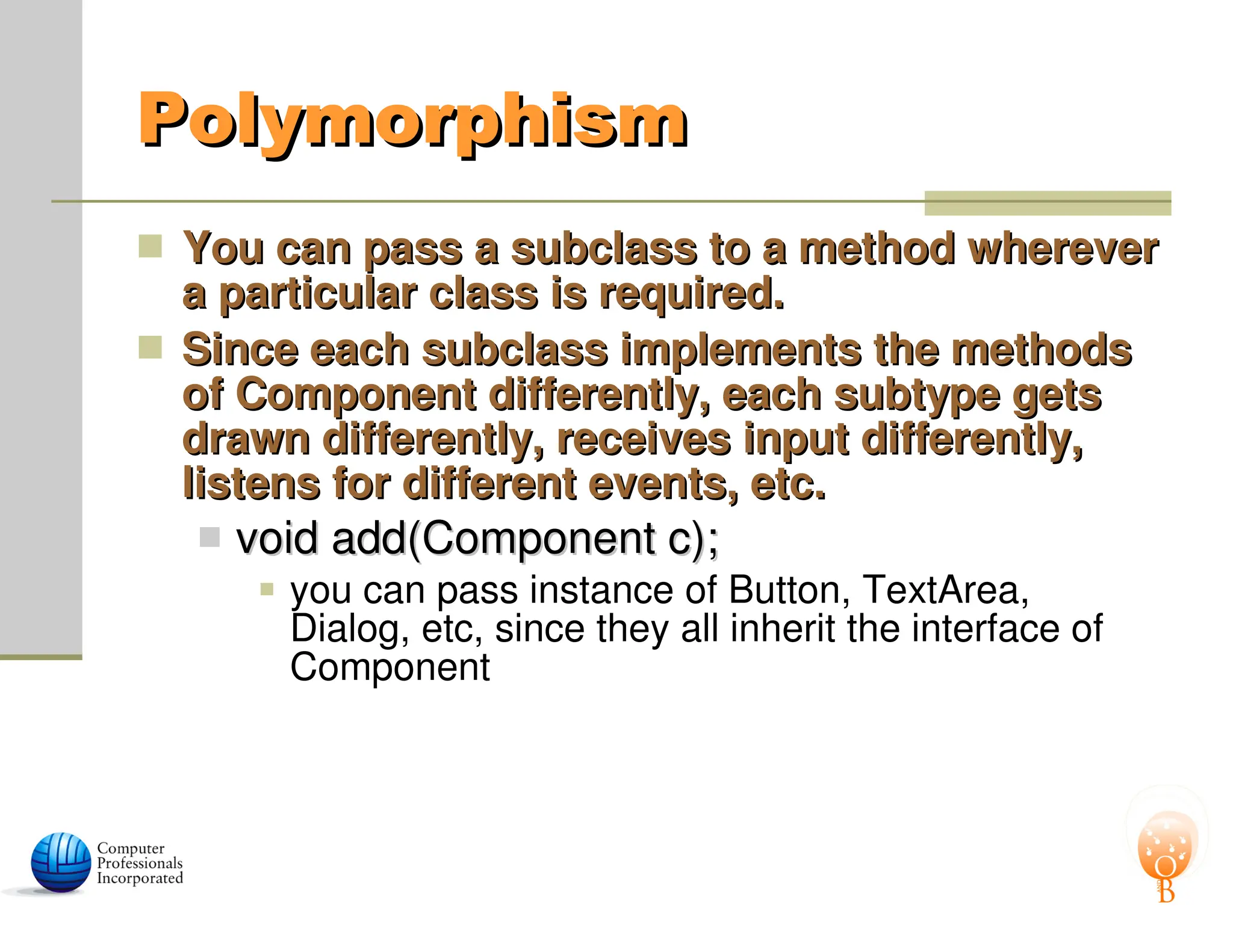 Polymorphism
Polymorphism
 You can pass a subclass to a method wherever
You can pass a subclass to a method wherever
a particular class is required.
a particular class is required.
 Since each subclass implements the methods
Since each subclass implements the methods
of Component differently, each subtype gets
of Component differently, each subtype gets
drawn differently, receives input differently,
drawn differently, receives input differently,
listens for different events, etc.
listens for different events, etc.
 void add(Component c);
void add(Component c);
 you can pass instance of Button, TextArea,
Dialog, etc, since they all inherit the interface of
Component
 
