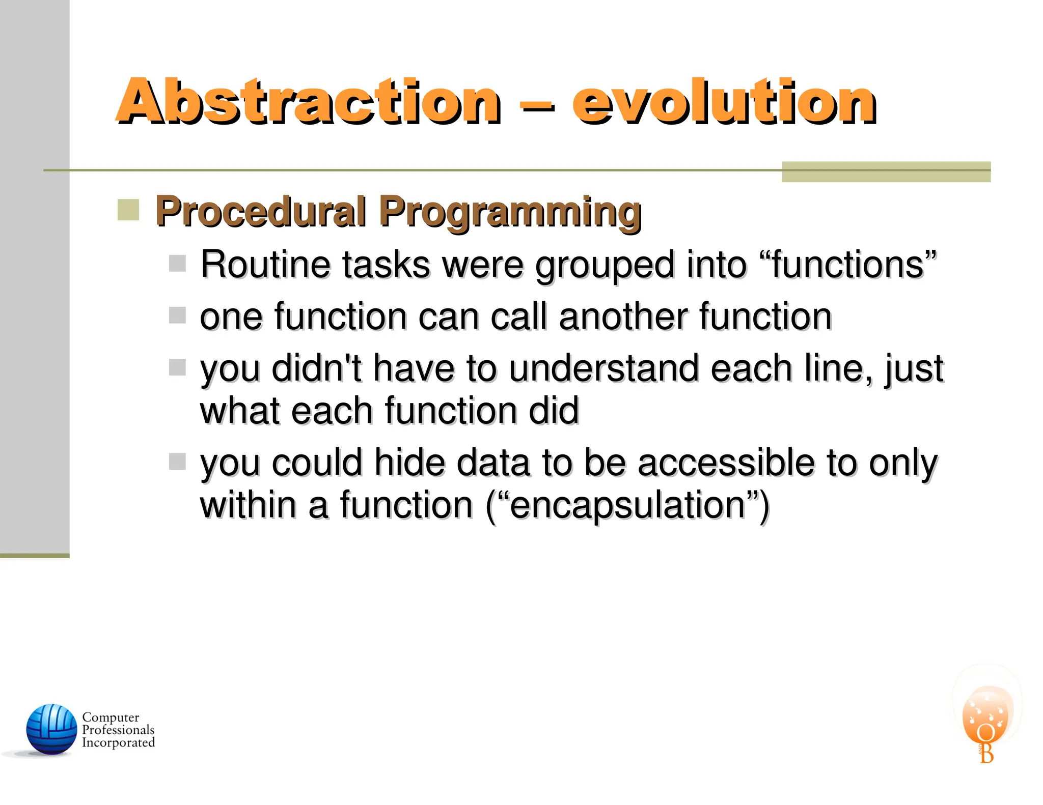 Abstraction – evolution
Abstraction – evolution
 Procedural Programming
Procedural Programming
 Routine tasks were grouped into “functions”
Routine tasks were grouped into “functions”
 one function can call another function
one function can call another function
 you didn't have to understand each line, just
you didn't have to understand each line, just
what each function did
what each function did
 you could hide data to be accessible to only
you could hide data to be accessible to only
within a function (“encapsulation”)
within a function (“encapsulation”)
 