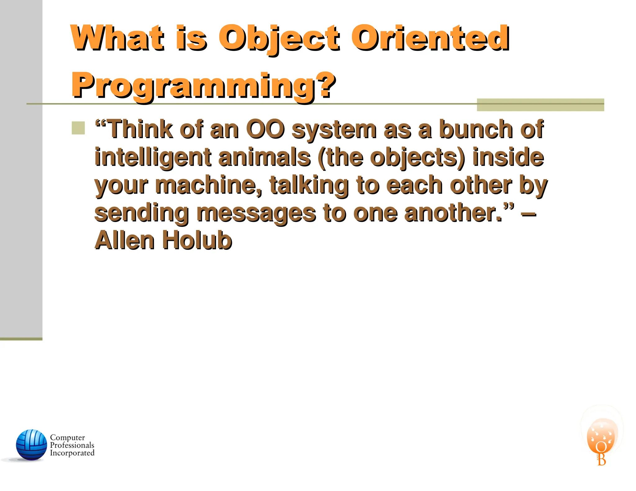 What is Object Oriented
What is Object Oriented
Programming?
Programming?
 “
“Think of an OO system as a bunch of
Think of an OO system as a bunch of
intelligent animals (the objects) inside
intelligent animals (the objects) inside
your machine, talking to each other by
your machine, talking to each other by
sending messages to one another.” –
sending messages to one another.” –
Allen Holub
Allen Holub
 