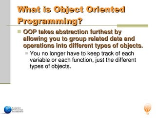 What is Object Oriented
What is Object Oriented
Programming?
Programming?
 OOP takes abstraction furthest by
OOP takes abstraction furthest by
allowing you to group related data and
allowing you to group related data and
operations into different types of objects.
operations into different types of objects.
 You no longer have to keep track of each
You no longer have to keep track of each
variable or each function, just the different
variable or each function, just the different
types of objects.
types of objects.
 