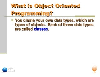 What is Object Oriented
What is Object Oriented
Programming?
Programming?
 You create your own data types, which are
You create your own data types, which are
types of objects. Each of these data types
types of objects. Each of these data types
are called
are called classes
classes.
.
 