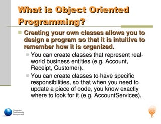 What is Object Oriented
What is Object Oriented
Programming?
Programming?
 Creating your own classes allows you to
Creating your own classes allows you to
design a program so that it is intuitive to
design a program so that it is intuitive to
remember how it is organized.
remember how it is organized.
 You can create classes that represent real-
You can create classes that represent real-
world business entities (e.g. Account,
world business entities (e.g. Account,
Receipt, Customer).
Receipt, Customer).
 You can create classes to have specific
You can create classes to have specific
responsibilities, so that when you need to
responsibilities, so that when you need to
update a piece of code, you know exactly
update a piece of code, you know exactly
where to look for it (e.g. AccountServices).
where to look for it (e.g. AccountServices).
 