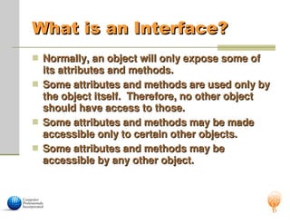 What is an Interface?
What is an Interface?
 Normally, an object will only expose some of
Normally, an object will only expose some of
its attributes and methods.
its attributes and methods.
 Some attributes and methods are used only by
Some attributes and methods are used only by
the object itself. Therefore, no other object
the object itself. Therefore, no other object
should have access to those.
should have access to those.
 Some attributes and methods may be made
Some attributes and methods may be made
accessible only to certain other objects.
accessible only to certain other objects.
 Some attributes and methods may be
Some attributes and methods may be
accessible by any other object.
accessible by any other object.
 