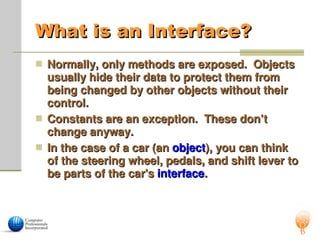 What is an Interface?
What is an Interface?
 Normally, only methods are exposed. Objects
Normally, only methods are exposed. Objects
usually hide their data to protect them from
usually hide their data to protect them from
being changed by other objects without their
being changed by other objects without their
control.
control.
 Constants are an exception. These don’t
Constants are an exception. These don’t
change anyway.
change anyway.
 In the case of a car (an
In the case of a car (an object
object), you can think
), you can think
of the steering wheel, pedals, and shift lever to
of the steering wheel, pedals, and shift lever to
be parts of the car's
be parts of the car's interface
interface.
.
 