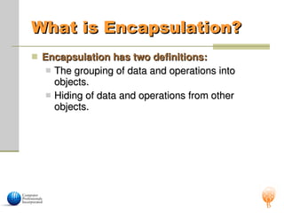 What is Encapsulation?
What is Encapsulation?
 Encapsulation has two definitions:
Encapsulation has two definitions:
 The grouping of data and operations into
The grouping of data and operations into
objects.
objects.
 Hiding of data and operations from other
Hiding of data and operations from other
objects.
objects.
 