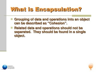 What is Encapsulation?
What is Encapsulation?
 Grouping of data and operations into an object
Grouping of data and operations into an object
can be described as “Cohesion”.
can be described as “Cohesion”.
 Related data and operations should not be
Related data and operations should not be
separated. They should be found in a single
separated. They should be found in a single
object.
object.
 