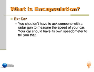 What is Encapsulation?
What is Encapsulation?
 Ex: Car
Ex: Car
 You shouldn’t have to ask someone with a
You shouldn’t have to ask someone with a
radar gun to measure the speed of your car.
radar gun to measure the speed of your car.
Your car should have its own speedometer to
Your car should have its own speedometer to
tell you that.
tell you that.
 