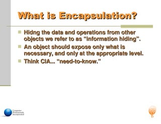 What is Encapsulation?
What is Encapsulation?
 Hidng the data and operations from other
Hidng the data and operations from other
objects we refer to as “information hiding”.
objects we refer to as “information hiding”.
 An object should expose only what is
An object should expose only what is
necessary, and only at the appropriate level.
necessary, and only at the appropriate level.
 Think CIA... “need-to-know.”
Think CIA... “need-to-know.”
 