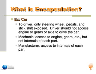 What is Encapsulation?
What is Encapsulation?
 Ex: Car
Ex: Car
 To driver: only steering wheel, pedals, and
To driver: only steering wheel, pedals, and
stick shift exposed. Driver should not access
stick shift exposed. Driver should not access
engine or gears or axle to drive the car.
engine or gears or axle to drive the car.
 Mechanic: access to engine, gears, etc., but
Mechanic: access to engine, gears, etc., but
not internals of each part.
not internals of each part.
 Manufacturer: access to internals of each
Manufacturer: access to internals of each
part.
part.
 