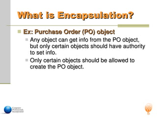 What is Encapsulation?
What is Encapsulation?
 Ex: Purchase Order (PO) object
Ex: Purchase Order (PO) object
 Any object can get info from the PO object,
Any object can get info from the PO object,
but only certain objects should have authority
but only certain objects should have authority
to set info.
to set info.
 Only certain objects should be allowed to
Only certain objects should be allowed to
create the PO object.
create the PO object.
 