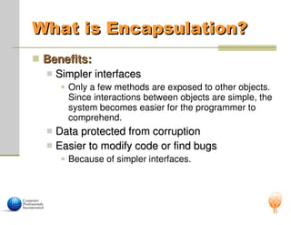 What is Encapsulation?
What is Encapsulation?
 Benefits:
Benefits:
 Simpler interfaces
Simpler interfaces
 Only a few methods are exposed to other objects.
Since interactions between objects are simple, the
system becomes easier for the programmer to
comprehend.
 Data protected from corruption
Data protected from corruption
 Easier to modify code or find bugs
Easier to modify code or find bugs
 Because of simpler interfaces.
 