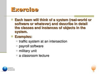Exercise
Exercise
 Each team will think of a system (real-world or
Each team will think of a system (real-world or
software or whatever) and describe in detail
software or whatever) and describe in detail
the classes and instances of objects in the
the classes and instances of objects in the
system.
system.
 Examples:
Examples:
 traffic system at an intersection
traffic system at an intersection
 payroll software
payroll software
 military unit
military unit
 a classroom lecture
a classroom lecture
 