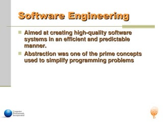 Software Engineering
Software Engineering
 Aimed at creating high-quality software
Aimed at creating high-quality software
systems in an efficient and predictable
systems in an efficient and predictable
manner.
manner.
 Abstraction was one of the prime concepts
Abstraction was one of the prime concepts
used to simplify programming problems
used to simplify programming problems
 