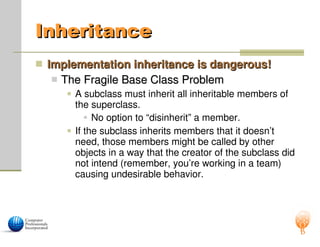 Inheritance
Inheritance
 Implementation inheritance is dangerous!
Implementation inheritance is dangerous!
 The Fragile Base Class Problem
The Fragile Base Class Problem
 A subclass must inherit all inheritable members of
the superclass.
 No option to “disinherit” a member.
 If the subclass inherits members that it doesn’t
need, those members might be called by other
objects in a way that the creator of the subclass did
not intend (remember, you’re working in a team)
causing undesirable behavior.
 