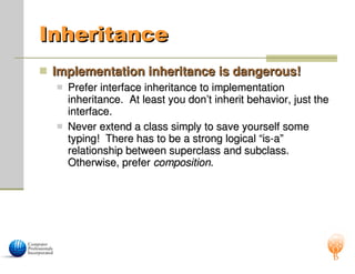 Inheritance
Inheritance
 Implementation inheritance is dangerous!
Implementation inheritance is dangerous!
 Prefer interface inheritance to implementation
Prefer interface inheritance to implementation
inheritance. At least you don’t inherit behavior, just the
inheritance. At least you don’t inherit behavior, just the
interface.
interface.
 Never extend a class simply to save yourself some
Never extend a class simply to save yourself some
typing! There has to be a strong logical “is-a”
typing! There has to be a strong logical “is-a”
relationship between superclass and subclass.
relationship between superclass and subclass.
Otherwise, prefer
Otherwise, prefer composition
composition.
.
 