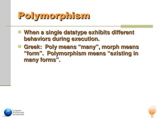 Polymorphism
Polymorphism
 When a single datatype exhibits different
When a single datatype exhibits different
behaviors during execution.
behaviors during execution.
 Greek: Poly means “many”, morph means
Greek: Poly means “many”, morph means
“form”. Polymorphism means “existing in
“form”. Polymorphism means “existing in
many forms”.
many forms”.
 
