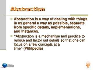 Abstraction
Abstraction
 Abstraction is a way of dealing with things
Abstraction is a way of dealing with things
in as general a way as possible, separate
in as general a way as possible, separate
from specific details, implementations,
from specific details, implementations,
and instances.
and instances.
 “
“Abstraction is a mechanism and practice to
Abstraction is a mechanism and practice to
reduce and factor out details so that one can
reduce and factor out details so that one can
focus on a few concepts at a
focus on a few concepts at a
time
time” (Wikipedia)
” (Wikipedia)
 