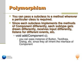 Polymorphism
Polymorphism
 You can pass a subclass to a method wherever
You can pass a subclass to a method wherever
a particular class is required.
a particular class is required.
 Since each subclass implements the methods
Since each subclass implements the methods
of Component differently, each subtype gets
of Component differently, each subtype gets
drawn differently, receives input differently,
drawn differently, receives input differently,
listens for different events, etc.
listens for different events, etc.
 void add(Component c);
void add(Component c);
 you can pass instance of Button, TextArea,
Dialog, etc, since they all inherit the interface of
Component
 