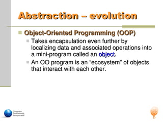 Abstraction – evolution
Abstraction – evolution
 Object-Oriented Programming (OOP)
Object-Oriented Programming (OOP)
 Takes encapsulation even further by
Takes encapsulation even further by
localizing data and associated operations into
localizing data and associated operations into
a mini-program called an
a mini-program called an object
object.
.
 An OO program is an “ecosystem” of objects
An OO program is an “ecosystem” of objects
that interact with each other.
that interact with each other.
 
