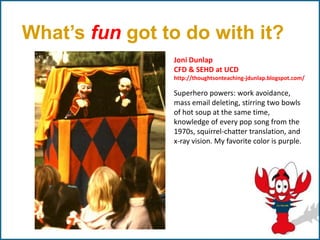 What’s fun got to do with it?
                Joni Dunlap
                CFD & SEHD at UCD
                http://thoughtsonteaching-jdunlap.blogspot.com/

                Superhero powers: work avoidance,
                mass email deleting, stirring two bowls
                of hot soup at the same time,
                knowledge of every pop song from the
                1970s, squirrel-chatter translation, and
                x-ray vision. My favorite color is purple.
 