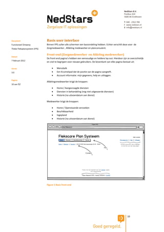 NedStars B.V.
                                                                                                           Postbus 410
                                                                                                           5600 AK Eindhoven

                                                                                                           T 040 - 2352 700
                                                                                                           I www.nedstars.nl
                                                                                                           E info@nedstars.nl




Document                       Basis user interface
Functioneel Ontwerp            Binnen FPS zullen alle schermen een basisindeling hebben. Echter verschilt deze voor de
Thebe Fleksplansysteem (FPS)   Zorgmedewerker , Afdeling medewerker en planconsulent.

                               Front-end (Zorgmedewerker en Afdeling medewerker)
Datum
                               De front-end pagina’s hebben een eenvoudige en heldere lay-out. Hierdoor zijn ze overzichtelijk
7 februari 2012
                               en snel te begrijpen voor nieuwe gebruikers. De bovenkant van elke pagina bestaat uit:

Versie                                 Menubalk
3.0                                    Een Kruimelpad dat de positie van de pagina aangeeft.
                                       Account informatie: mijn gegevens, help en uitloggen.
Pagina
                               Afdelingsmedewerker krijgt de knoppen:
10 van 52
                                       Home / Aangevraagde diensten
                                       Diensten in behandeling (nog niet uitgevoerde diensten)
                                       Historie (na uitvoerdatum van dienst)

                               Medewerker krijgt de knoppen:

                                       Home / Openstaande verzoeken
                                       Beschikbaarheid
                                       Ingepland
                                       Historie (na uitvoerdatum van dienst)




                               Figure 1 Basis front-end




                                                                                                              10
 