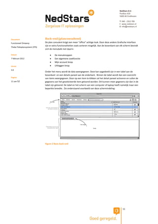 NedStars B.V.
                                                                                                            Postbus 410
                                                                                                            5600 AK Eindhoven

                                                                                                            T 040 - 2352 700
                                                                                                            I www.nedstars.nl
                                                                                                            E info@nedstars.nl




Document                       Back-end (planconsultent)
Functioneel Ontwerp            De plan consulent krijgt een meer “office” achtige look. Door deze andere Grafische interface
                               zijn er extra functionaliteiten zoals sorteren mogelijk. Aan de bovenkant van elk scherm bevindt
Thebe Fleksplansysteem (FPS)
                               zich de menubalk met daarin:

Datum                                  De menuknoppen
7 februari 2012                        Een algemene zoekfunctie
                                       Mijn account knop
Versie                                 Uitloggen knop
3.0
                               Onder het menu wordt de data weergegeven. Deze kan opgedeeld zijn in een tabel aan de
                               bovenkant en een details paneel aan de onderkant. Binnen de tabel wordt dan een overzicht
Pagina                         van items weergegeven. Door op een item te klikken zal het detail paneel activeren en zullen de
11 van 52                      gegevens van het geselecteerde item getoond worden. Dit kunnen meer gegevens zijn dan in de
                               tabel zijn getoond. De tabel en het scherm van een computer of laptop heeft namelijk maar een
                               beperkte breedte. Zie onderstaand voorbeeld van deze schermindeling:




                               Figure 2 Basis back-end




                                                                                                               11
 