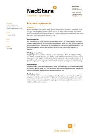 NedStars B.V.
                                                                                                           Postbus 410
                                                                                                           5600 AK Eindhoven

                                                                                                           T 040 - 2352 700
                                                                                                           I www.nedstars.nl
                                                                                                           E info@nedstars.nl




Document                       Functional requirements
Functioneel Ontwerp
Thebe Fleksplansysteem (FPS)   Actoren
                               Binnen “Thebe Fleksplansysteem (FPS)” zijn een aantal actoren. Een actor is een entiteit (vaak
                               een type gebruiker) die buiten het systeem staat en die direct communiceert in het systeem.
Datum
                               Deze actoren kunnen verschillende rechten en functies binnen het systeem hebben. Men kan bij
7 februari 2012
                               het woord “actor” meestal ook denken aan “rol”

Versie                         Zorgmedewerker
3.0                            Een zorgmedewerker is een natuurlijk persoon die in dienst is bij Thebe Flekscare. Zij verleent
                               zorg aan zorg behoevende op locatie. De zorgmedewerker wordt voor deze diensten ingepland
                               door de planconsulent. Hiervoor kan de zorgmedewerker haar beschikbaarheid opgeven in FPS.
Pagina
                               De zorgmedewerker heeft in haar rol alleen rechten op haar eigen actieve gegevens en
12 van 52                      diensten.

                               Afdelingsmedewerker
                               De afdelingsmedewerker is een natuurlijk persoon in dienst van Thebe. Zij vertegenwoordigd
                               een afdeling binnen Thebe. Voor deze afdeling kan de afdelingsmedewerker(s) diensten voor de
                               afdeling aanvragen bij Flekscare. De afdelingsmedewerker heeft in haar rol alleen rechten op de
                               diensten en gekoppelde zorgmedewerkers met betrekking tot de vertegenwoordigen afdeling.

                               Planconsulent
                               De planconsulent is een natuurlijk persoon in dienst van Thebe Flekscare. Zij vertegenwoordigd
                               FPS binnen Thebe en draagt zorg voor de planning van diensten. De planconsulent heeft binnen
                               haar rol recht op alle gegevens en functionaliteiten binnen FPS.

                               Notificatiesysteem
                               Het notificatiesysteem is verantwoordelijk voor het afhandelen van de notificatie van FPS. Met
                               notificatie worden de kleine berichten en of bericht samenvattingen bedoeld die naar andere
                               medewerkers worden verstuurd als kennisgeving van een aanpassing. Deze kunnen zowel via e-
                               mail als via SMS worden verstuurd.




                                                                                                              12
 