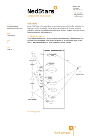 NedStars B.V.
                                                                                                           Postbus 410
                                                                                                           5600 AK Eindhoven

                                                                                                           T 040 - 2352 700
                                                                                                           I www.nedstars.nl
                                                                                                           E info@nedstars.nl




Document                       Use-cases
Functioneel Ontwerp            Binnen FPS (Flekscare plan systeem) zijn een aantal use-cases te definiëren. Een use-case is een
Thebe Fleksplansysteem (FPS)   beschrijving van hoe de gebruiker met het systeem wil omgaan. In de hieronder genoemde
                               onderdelen wordt van een globaal niveau steeds verder de diepte ingegaan. Zo wordt er van een
                               hoofdniveau naar een subniveau gewerkt.
Datum
7 februari 2012
                               1. Hoofd use-cases
                               Thebe Fleksplansysteem (FPS) is verdeelt in de hieronder weergegeven globale uses-cases. Per
Versie                         uses-case wordt uitgelegd wat ermee gedaan kan worden. In het hoofdniveau wordt dit vaak
3.0                            abstract weergegeven en wordt dit verder uitgediept in een sub use-case.


Pagina
13 van 52
                                                                   Flekscare plan systeem (FPS)
                                                        «uses»
                                                                           1 Beschikbaarheid
                                                                                beheren



                                 Zorg medewerker                                                  «uses»


                                                                         2 Basisgegevens
                                    «extends»                                beheren
                                                          «uses»
                                                       «uses»


                                                       «uses»            3 Rapportage maken



                                                      «uses»                                      «uses»           Notificatie systeem

                                                        «uses»
                                                                        4 Inloggen /
                                                                         Uitloggen
                                   Planconsulent         «uses»
                                                                                                  «uses»
                                                                            5 Dienst beheren
                                    «extends»           «uses»

                                                       «uses»
                                                        «uses»


                                                                                  6 Zoeken




                                                       «uses»                 7 Groepsmail
                                                                                versturen

                                Afdeling medewerker

                                                                         8 Handleiding




                               Use-case 1 – globaal




                                                                                                              13
 