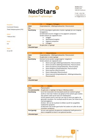 NedStars B.V.
                                                                                                           Postbus 410
                                                                                                           5600 AK Eindhoven

                                                                                                           T 040 - 2352 700
                                                                                                           I www.nedstars.nl
                                                                                                           E info@nedstars.nl




Document                       Naam               1.4.        Inloggen / Uitloggen
                               Actor              Zorgmedewerker , Afdelingsmedewerker, Planconsulent
Functioneel Ontwerp
                               Pre                -
Thebe Fleksplansysteem (FPS)
                               Beschrijving       (1) FPS is beveiligd en gebruikers moeten ingelogd zijn voor toegang
                                                  tot gegevens.
Datum                                             (2) Gebruikers kunnen inloggen en hun gegevens aanpassen.
                                                  Verdere details zijn uitgewerkt voor:
7 februari 2012
                                                            Inloggen
                                                            Wachtwoord vergeten
Versie                                                      Gegevens aanpassen
3.0                                                         Uitloggen
                               Post               De gebruiker is ingelogd
                               Uitzonderingen     -
Pagina
15 van 52
                               Naam               1.5.      Dienst beheren
                               Actor              Zorgmedewerker , Afdelingsmedewerker, Planconsulent
                               Pre                De gebruiker is reeds ingelogd
                               Beschrijving       Diensten kunne worden aangevraagd en toegekend.
                                                  Verdere details zijn uitgewerkt voor:
                                                          Dienst aanvragen (Afdelingsmedewerker, Planconsulent)
                                                          Dienst annuleren (Afdelingsmedewerker, Planconsulent)
                                                          Dienst Accepteren (Zorgmedewerker, Planconsulent)
                                                          Dienst Weigeren (Zorgmedewerker, Planconsulent)
                                                          Dienst plannen (Planconsulent)
                                                          Dienst uitbesteden (Planconsulent)
                                                          Dienst overzicht (Zorgmedewerker , Afdelingsmedewerker,
                                                           Planconsulent)
                               Post               -
                               Uitzonderingen     -


                               Naam                1.6.         Zoeken
                               Actor               Planconsulent
                               Pre (voorwaarde)    De gebruiker is ingelogd. Zie Figuur 2 Mockup zoeken
                               Beschrijving        (1) In het invoerveld in de menubalk wordt een zoekterm getypt.
                                                   (2) Als er meer dan 3 tekens zijn getypt zal het systeem gaan zoeken.
                                                   Het systeem zoekt op de naam van medewerkers.
                                                   (3) het systeem toont in een lijst ,van max 15 items per pagina, de
                                                   gevonden resultaten. Per resultaat wordt de naam, het niveau en de
                                                   stad weergegeven.
                                                   (4) Door één van de resultaten te klikken wordt het aangeklikte
                                                   medewerker geopend.
                                                   (5) Wanneer men verder gaat buiten het zoeken om zullen de zoek
                                                   resultaten verdwijnen.
                               Post (gevolg)       Als een zoek opdracht de gewenste medewerker heeft getoond en
                                                   deze is aangeklikt zal deze in een getoond worden.
                               Uitzonderingen      -




                                                                                                               15
 