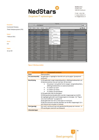 NedStars B.V.
                                                                                                         Postbus 410
                                                                                                         5600 AK Eindhoven

                                                                                                         T 040 - 2352 700
                                                                                                         I www.nedstars.nl
                                                                                                         E info@nedstars.nl




Document
Functioneel Ontwerp
Thebe Fleksplansysteem (FPS)


Datum
7 februari 2012


Versie
3.0


Pagina
16 van 52




                               Figuur 2 Mockup zoeken



                               Naam               1.7.         Groepsmail versturen
                               Actor              Planconsulent
                               Pre (voorwaarde)   De gebruiker is ingelogd en bevindt zich op de pagina “groepsmail
                                                  versturen”
                               Beschrijving       (1) De gebruiker voegt zorgmedewerkers, afdelingsmedewerkers en
                                                  of planconsulenten toe aan mail lijst. Dit kan door:
                                                            Een groep in zijn geheel toe te voegen. (zorgmedewerkers,
                                                             afdelingsmedewerkers en planconsulenten)
                                                            Te zoeken op naam
                                                            Te zoeken op niveau
                                                            Te zoeken op woonplaats
                                                  (2) De gebruiker klikt op doorgaan.
                                                  (3) Alle geselecteerde gebruikers worden toegevoegd aan de BCC,
                                                  de ingelogde gebruiker word toegevoegd als ontvanger. Zie “Figuur
                                                  13 E-mail notificatie” op pagina 51.
                                                  (4) De gebruiker kan een e-mail typen en versturen.
                                                  (5) Bij het versturen word de afzender aan de BCC toegevoegd. Zo is
                                                  een historie bij te houden in Outlook
                               Post (gevolg)      Een mail is verstuurd naar een geselecteerde groep aan mensen. In
                                                  FPS wordt geen overzicht van bewaard.
                               Uitzonderingen     -




                                                                                                            16
 