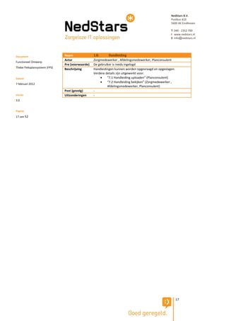 NedStars B.V.
                                                                                                    Postbus 410
                                                                                                    5600 AK Eindhoven

                                                                                                    T 040 - 2352 700
                                                                                                    I www.nedstars.nl
                                                                                                    E info@nedstars.nl




Document                       Naam               1.8.      Handleiding
                               Actor              Zorgmedewerker , Afdelingsmedewerker, Planconsulent
Functioneel Ontwerp
                               Pre (voorwaarde)   De gebruiker is reeds ingelogd
Thebe Fleksplansysteem (FPS)
                               Beschrijving       Handleidingen kunnen worden opgevraagd en opgeslagen.
                                                  Verdere details zijn uitgewerkt voor:
Datum                                                     “7.1 Handleiding uploaden” (Planconsulent)
                                                          “7.2 Handleiding bekijken” (Zorgmedewerker ,
7 februari 2012
                                                           Afdelingsmedewerker, Planconsulent)
                               Post (gevolg)      -
Versie                         Uitzonderingen     -
3.0


Pagina
17 van 52




                                                                                                          17
 