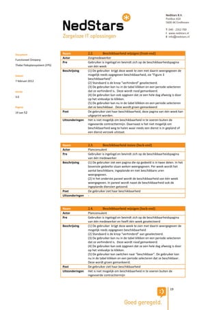 NedStars B.V.
                                                                                                           Postbus 410
                                                                                                           5600 AK Eindhoven

                                                                                                           T 040 - 2352 700
                                                                                                           I www.nedstars.nl
                                                                                                           E info@nedstars.nl




Document                       Naam             2.2.        Beschikbaarheid wijzigen (front-end)
                               Actor            Zorgmedewerker
Functioneel Ontwerp
                               Pre              Gebruiker is ingelogd en bevindt zich op de beschikbaarheidspagina
Thebe Fleksplansysteem (FPS)                    van één week
                               Beschrijving     (1) De gebruiker krijgt deze week te zien met daarin weergegeven de
Datum                                           mogelijk reeds opgegeven beschikbaarheid, zie “Figure 3
                                                beschikbaarheid”.
7 februari 2012
                                                (2) Standaard is de knop “verhinderd” geselecteerd.
                                                (3) De gebruiker kan nu in de tabel klikken en een periode selecteren
Versie                                          dat ze verhinderd is. Deze wordt rood gemankeerd.
                                                (4) De gebruiker kan ook opgeven dat ze een hele dag afwezig is door
3.0
                                                op het vinkvakje te klikken.
                                                (5) De gebruiker kan nu in de tabel klikken en een periode selecteren
Pagina                                          dat ze beschikbaar. Deze wordt groen gemankeerd
19 van 52                      Post             De gebruiker ziet haar beschikbaarheid, deze pagina van één week kan
                                                uitgeprint worden.
                               Uitzonderingen   Het is niet mogelijk om beschikbaarheid in te voeren buiten de
                                                ingevoerde contracttermijn. Daarnaast is het niet mogelijk om
                                                beschikbaarheid weg te halen waar reeds een dienst is in gepland of
                                                een dienst verzoek uitstaat.


                               Naam             2.3.        Beschikbaarheid inzien (back-end)
                               Actor            Planconsulent
                               Pre              Gebruiker is ingelogd en bevindt zich op de beschikbaarheidspagina
                                                van één medewerker
                               Beschrijving     (1) De gebruiker ziet een pagina die op gedeeld is in twee delen. In het
                                                bovenste gedeelte staan weken weergegeven. Per week wordt het
                                                aantal beschikbare, ingeplande en niet beschikbare uren
                                                weergegeven.
                                                (2) In het onderste paneel wordt de beschikbaarheid van één week
                                                weergegeven. In paneel wordt naast de beschikbaarheid ook de
                                                ingeplande diensten getoond.
                               Post             De gebruiker ziet haar beschikbaarheid
                               Uitzonderingen   -


                               Naam             2.4.        Beschikbaarheid wijzigen (back-end)
                               Actor            Planconsulent
                               Pre              Gebruiker is ingelogd en bevindt zich op de beschikbaarheidspagina
                                                van één medewerker en heeft één week geselecteerd
                               Beschrijving     (1) De gebruiker krijgt deze week te zien met daarin weergegeven de
                                                mogelijk reeds opgegeven beschikbaarheid
                                                (2) Standaard is de knop “verhinderd” aan geselecteerd.
                                                (3) De gebruiker kan nu in de tabel klikken en een periode selecteren
                                                dat ze verhinderd is. Deze wordt rood gemankeerd.
                                                (4) De gebruiker kan ook opgeven dat ze een hele dag afwezig is door
                                                op het vinkvakje te klikken.
                                                (5) De gebruiker kan switchen naar “beschikbaar”. De gebruiker kan
                                                nu in de tabel klikken en een periode selecteren dat ze beschikbaar.
                                                Deze wordt groen gemankeerd.
                               Post             De gebruiker ziet haar beschikbaarheid
                               Uitzonderingen   Het is niet mogelijk om beschikbaarheid in te voeren buiten de
                                                ingevoerde contracttermijn



                                                                                                              19
 