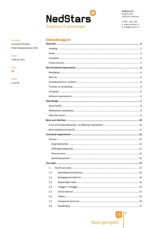 NedStars B.V.
                                                                                                                                                    Postbus 410
                                                                                                                                                    5600 AK Eindhoven

                                                                                                                                                    T 040 - 2352 700
                                                                                                                                                    I www.nedstars.nl
                                                                                                                                                    E info@nedstars.nl




Document                       Inhoudsopgave
Functioneel Ontwerp            Overzicht .................................................................................................................................. 5
Thebe Fleksplansysteem (FPS)      Inleiding ...................................................................................................................................... 5
                                  Scope .......................................................................................................................................... 5
Datum
                                  Leeswijzer ................................................................................................................................... 5
7 februari 2012
                                  Project Actoren .......................................................................................................................... 5
Versie                         Non-functional requirements ................................................................................................... 6
3.0
                                  Beveiliging .................................................................................................................................. 6
                                  Back-up ....................................................................................................................................... 6
Pagina
2 van 52                          Schaalbaarheid en snelheid ........................................................................................................ 6
                                  Training en handleiding ............................................................................................................. 6
                                  Live-gang .................................................................................................................................... 6
                                  Software requirements .............................................................................................................. 6
                               Data Design .............................................................................................................................. 7
                                  Dienst (shift) ............................................................................................................................... 8
                                  Medewerker (employee) ............................................................................................................ 8
                                  Gebruiker (User) ......................................................................................................................... 9
                               Basis user interface ................................................................................................................ 10
                                  Front-end (Zorgmedewerker en Afdeling medewerker) ......................................................... 10
                                  Back-end (planconsultent) ....................................................................................................... 11
                               Functional requirements ........................................................................................................ 12
                                  Actoren ..................................................................................................................................... 12
                                       Zorgmedewerker ................................................................................................................. 12
                                       Afdelingsmedewerker .......................................................................................................... 12
                                       Planconsulent ...................................................................................................................... 12
                                       Notificatiesysteem ............................................................................................................... 12
                               Use-cases ............................................................................................................................... 13
                                  1.        Hoofd use-cases ............................................................................................................. 13
                                  1.1.          Beschikbaarheid beheren .......................................................................................... 14
                                  1.2.          Basisgegevens beheren ............................................................................................. 14
                                  1.3.          Rapportage maken .................................................................................................... 14
                                  1.4.          Inloggen / Uitloggen .................................................................................................. 15
                                  1.5.          Dienst beheren .......................................................................................................... 15
                                  1.6.          Zoeken ....................................................................................................................... 15
                                  1.7.          Groepsmail versturen ................................................................................................ 16
                                  1.8.          Handleiding ............................................................................................................... 17

                                                                                                                                                         2
 