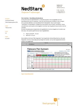 NedStars B.V.
                                                                                                        Postbus 410
                                                                                                        5600 AK Eindhoven

                                                                                                        T 040 - 2352 700
                                                                                                        I www.nedstars.nl
                                                                                                        E info@nedstars.nl




Document
                               User interface - Beschikbaarheidsscherm
                               In dit scherm kan de zorgmedewerker en de planconsulent in een soortgelijke vorm de
Functioneel Ontwerp
                               beschikbaarheid inzien en aanpassen. Door een start tijd stip aan te klikken en dan te slepen
Thebe Fleksplansysteem (FPS)
                               kan zij periode afblokken voor beschikbaarheid of afwezigheid. Door op de knoppen
                               “verhinderd” of “beschikbaar” te klikken kan men de kleur van de “kwast” veranderen. Tevens
Datum                          veranderd dan ook de optie om één dagdeel in een keer naar de gekozen knop te zetten met het
7 februari 2012                vinkvakje.
                               De twee vinkvakjes geven de gebruiker de mogelijkheid om snel een dagdeel om te zetten naar
Versie
                               één status. Het systeem geeft hiervoor twee mogelijkheden:

3.0
                                       Dag en avond (07 - 23 uur)
                                       Nacht (23 – 07 uur)
Pagina
21 van 52                      Doormiddel van de knop “Alles leegmaken” kan de gebruiker de beschikbaarheid van die week
                               leegmaken. Zo kan er eenvoudig opnieuw begonnen worden. Let op reeds ingeplande diensten
                               worden niet weggehaald.




                               Figure 3 beschikbaarheid




                                                                                                           21
 