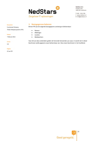NedStars B.V.
                                                                                                         Postbus 410
                                                                                                         5600 AK Eindhoven

                                                                                                         T 040 - 2352 700
                                                                                                         I www.nedstars.nl
                                                                                                         E info@nedstars.nl




Document                       3. Basisgegevens beheren
Functioneel Ontwerp            Binnen FPS zijn de volgende basisgegevens aanwezig en beheersbaar:
Thebe Fleksplansysteem (FPS)
                                       Niveaus
                                       Afdelingen
Datum                                  Locaties
7 februari 2012                        Medewerkers

                               Voor elk van deze onderdelen gelden de hieronder benoemde use-cases. Er wordt niet in detail
Versie
                               beschreven welke gegevens exact beheersbaar zijn. Deze staan beschreven in het hoofdstuk
3.0


Pagina
22 van 52




                                                                                                            22
 