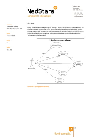 NedStars B.V.
                                                                                                                    Postbus 410
                                                                                                                    5600 AK Eindhoven

                                                                                                                    T 040 - 2352 700
                                                                                                                    I www.nedstars.nl
                                                                                                                    E info@nedstars.nl




Document
                               Data Design.

Functioneel Ontwerp
                               Omdat één afdelingsmedewerker een of meerdere locaties kan beheren is er voor gekozen om
Thebe Fleksplansysteem (FPS)   afdeling en locatie los te trekken in het beheer. Een afdelingsmedewerker wordt dan aan een
                               afdeling toegekend en kan dan voor alle locaties die onder de afdeling vallen diensten beheren.
Datum                          Buiten het beheerscherm om worden afdelingen en locaties altijd gecombineerd getoond:
7 februari 2012                “locatie naam (Afdelingsnaam)”


Versie                                                                   2 Basisgegevens beheren
3.0
                                                                           2.1 Niveaus beheren
Pagina
23 van 52

                                                       «uses»                             2.2 Medewekers
                                                                                              beheren

                                                                «uses»                                       «extends»


                                                                             «uses»
                                                                                                                         2.3 Gebruikers
                                                                                                                            beheren
                                                                «uses»
                                                                                                             «extends»
                                Planconsulent
                                                          «uses»

                                                                                            2.4 Afdelingen
                                                                                               beheren



                                                                                      2.5 Locaties
                                                                                        beheren



                               Use-Case 3 - basisgegevens beheren




                                                                                                                         23
 