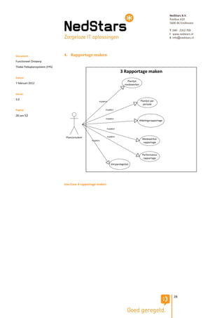 NedStars B.V.
                                                                                                               Postbus 410
                                                                                                               5600 AK Eindhoven

                                                                                                               T 040 - 2352 700
                                                                                                               I www.nedstars.nl
                                                                                                               E info@nedstars.nl




Document                       4. Rapportage maken
Functioneel Ontwerp
Thebe Fleksplansysteem (FPS)
                                                                        3 Rapportage maken
Datum
                                                                             Planlijst
7 februari 2012                                                             medewerker


Versie
3.0                                                                                       Planlijst per
                                                     «uses»
                                                                                            periode

Pagina                                                   «uses»

28 van 52
                                                          «uses»
                                                                                         Afdelingsrapportage

                                                             «uses»


                                Planconsulent                «uses»
                                                                                           Medewerker
                                                «uses»
                                                                                           rapportage



                                                                                           Performance
                                                                                            rapportage

                                                                Verjaardagslijst




                               Use-Case 4 rapportage maken




                                                                                                                  28
 