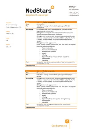 NedStars B.V.
                                                                                                         Postbus 410
                                                                                                         5600 AK Eindhoven

                                                                                                         T 040 - 2352 700
                                                                                                         I www.nedstars.nl
                                                                                                         E info@nedstars.nl




Document                       Naam             4.1.        Planlijst medewerker
                               Actor            Planconsulent
Functioneel Ontwerp
                               Pre              Gebruiker is ingelogd en bevindt zich op de pagina “Planlijst
Thebe Fleksplansysteem (FPS)                    medewerker”
                               Beschrijving     (1) Als de gebruiker van uit een medewerker komt is deze reeds
Datum                                           toegevoegd aan het overzicht.
                                                (2) De gebruiker voegt één of meerdere medewerkers toe via een
7 februari 2012
                                                zoekfunctionaliteit op voor- en of achternaam.
                                                (3) De gebruiker kan de periode aanpassen, standaard staat deze op
Versie                                          de actieve weekperiode. Bijvoorbeeld week 1 t/m 4, 5 t/m 8, etc. Het
                                                is mogelijk om een volledige maand of vrije datumselectie uit te
3.0
                                                voeren.
                                                (4) De gebruiker klikt op genereren.
Pagina                                          (5) Het systeem laat een plan overzicht zien. Met daar in de volgende
29 van 52                                       kolommen gesorteerd op datum:
                                                          Naam medewerker
                                                          Start datum en tijd dienst
                                                          Eind datum en tijd dienst
                                                          Locatie
                                                          Afdeling
                                                          Bijzonderheden (samengevat in één regel, tenzij
                                                           geëxporteerd)
                                                          Aantal uur
                               Post             Een planlijst voor één of meerdere medewerkers. Het overzicht is te
                                                exporteren naar Excel
                               Uitzonderingen   -


                               Naam             4.2.        Planlijst per periode
                               Actor            Planconsulent
                               Pre              Gebruiker is ingelogd en bevindt zich op de pagina “Planlijst per
                                                periode”
                               Beschrijving     (1) De gebruiker kan de periode aanpassen, standaard staat deze op
                                                de actieve weekperiode. Bijvoorbeeld week 1 t/m 4, 5 t/m 8, etc. Het
                                                is mogelijk om een volledige maand of vrije datumselectie uit te
                                                voeren.
                                                (2) De gebruiker klikt op genereren.
                                                (3) Het systeem laat een plan overzicht zien. Met daar in de volgende
                                                kolommen gesorteerd op datum:
                                                          Naam medewerker
                                                          Start datum en tijd dienst
                                                          Eind datum en tijd dienst
                                                          Locatie
                                                          Afdeling
                                                          Bijzonderheden (samen gevat in één regel, tenzij
                                                           geëxporteerd)
                                                          Aantal uur
                               Post             Een planlijst voor een opgegeven periode. Het overzicht is te
                                                exporteren naar Excel
                               Uitzonderingen   -




                                                                                                            29
 