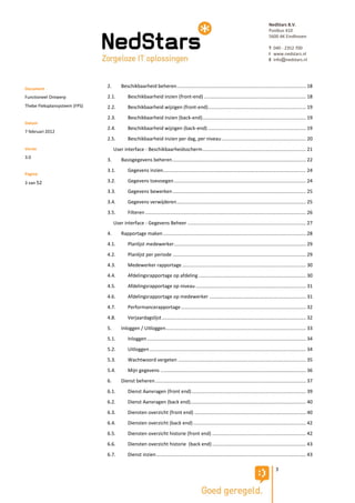 NedStars B.V.
                                                                                                                                               Postbus 410
                                                                                                                                               5600 AK Eindhoven

                                                                                                                                               T 040 - 2352 700
                                                                                                                                               I www.nedstars.nl
                                                                                                                                               E info@nedstars.nl




Document
                               2.       Beschikbaarheid beheren ............................................................................................... 18

Functioneel Ontwerp            2.1.         Beschikbaarheid inzien (front-end) ........................................................................... 18
Thebe Fleksplansysteem (FPS)   2.2.         Beschikbaarheid wijzigen (front-end) ........................................................................ 19
                               2.3.         Beschikbaarheid inzien (back-end) ............................................................................ 19
Datum
                               2.4.         Beschikbaarheid wijzigen (back-end) ........................................................................ 19
7 februari 2012
                               2.5.         Beschikbaarheid inzien per dag, per niveau .............................................................. 20
Versie                              User interface - Beschikbaarheidsscherm ............................................................................ 21
3.0
                               3.       Basisgegevens beheren .................................................................................................. 22
                               3.1.         Gegevens inzien......................................................................................................... 24
Pagina
3 van 52                       3.2.         Gegevens toevoegen ................................................................................................. 24
                               3.3.         Gegevens bewerken .................................................................................................. 25
                               3.4.         Gegevens verwijderen ............................................................................................... 25
                               3.5.         Filteren ...................................................................................................................... 26
                                    User interface - Gegevens Beheer ....................................................................................... 27
                               4.       Rapportage maken ......................................................................................................... 28
                               4.1.         Planlijst medewerker ................................................................................................. 29
                               4.2.         Planlijst per periode .................................................................................................. 29
                               4.3.         Medewerker rapportage ........................................................................................... 30
                               4.4.         Afdelingsrapportage op afdeling ............................................................................... 30
                               4.5.         Afdelingsrapportage op niveau ................................................................................. 31
                               4.6.         Afdelingsrapportage op medewerker ....................................................................... 31
                               4.7.         Performancerapportage ............................................................................................ 32
                               4.8.         Verjaardagslijst .......................................................................................................... 32
                               5.       Inloggen / Uitloggen ....................................................................................................... 33
                               5.1.         Inloggen ..................................................................................................................... 34
                               5.2.         Uitloggen ................................................................................................................... 34
                               5.3.         Wachtwoord vergeten .............................................................................................. 35
                               5.4.         Mijn gegevens ........................................................................................................... 36
                               6.       Dienst beheren ............................................................................................................... 37
                               6.1.         Dienst Aanvragen (front end) .................................................................................... 39
                               6.2.         Dienst Aanvragen (back end)..................................................................................... 40
                               6.3.         Diensten overzicht (front end) .................................................................................. 40
                               6.4.         Diensten overzicht (back end) ................................................................................... 42
                               6.5.         Diensten overzicht historie (front end) ..................................................................... 42
                               6.6.         Diensten overzicht historie (back end) ..................................................................... 43
                               6.7.         Dienst inzien .............................................................................................................. 43

                                                                                                                                                    3
 