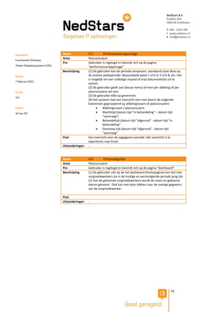 NedStars B.V.
                                                                                                         Postbus 410
                                                                                                         5600 AK Eindhoven

                                                                                                         T 040 - 2352 700
                                                                                                         I www.nedstars.nl
                                                                                                         E info@nedstars.nl




Document                       Naam             4.7.        Performancerapportage
                               Actor            Planconsulent
Functioneel Ontwerp
                               Pre              Gebruiker is ingelogd en bevindt zich op de pagina
Thebe Fleksplansysteem (FPS)                    “performancerapportage”
                               Beschrijving     (1) De gebruiker kan de periode aanpassen, standaard staat deze op
Datum                                           de actieve weekperiode. Bijvoorbeeld week 1 t/m 4, 5 t/m 8, etc. Het
                                                is mogelijk om een volledige maand of vrije datumselectie uit te
7 februari 2012
                                                voeren.
                                                (2) De gebruiker geeft aan (keuze menu) of men per afdeling of per
Versie                                          planconsulent wil zien.
                                                (3) De gebruiker klikt op genereren.
3.0
                                                (4) Het systeem laat een overzicht zien met daarin de volgende
                                                kolommen gegroepeerd op afdelingsnaam of planconsulent:
Pagina                                                    Afdelingsnaam / planconsulent
32 van 52                                                 Wachttijd (datum tijd “in behandeling” – datum tijd
                                                           “aanvraag”)
                                                          Behandeltijd (datum tijd “afgerond” - datum tijd “in
                                                           behandeling”
                                                          Doorloop tijd (datum tijd “afgerond” - datum tijd
                                                           “aanvraag”
                               Post             Een overzicht voor de opgegeven periode. Het overzicht is te
                                                exporteren naar Excel.
                               Uitzonderingen   -


                               Naam             4.8.       Verjaardagslijst
                               Actor            Planconsulent
                               Pre              Gebruiker is ingelogd en bevindt zich op de pagina “dashboard”
                               Beschrijving     (1) De gebruiker ziet op de het dashboard (homepagina) een lijst met
                                                zorgmedewerkers zie in de huidige en eerstvolgende periode jarig zijn.
                                                (2) Van de getoonde zorgmedewerkers wordt de naam en geboorte
                                                datum getoond. Ook kan met door klikken naar de overige gegevens
                                                van de zorgmedewerker.

                               Post
                               Uitzonderingen   -




                                                                                                            32
 