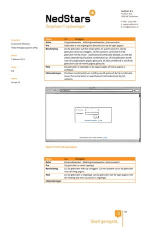 NedStars B.V.
                                                                                                            Postbus 410
                                                                                                            5600 AK Eindhoven

                                                                                                            T 040 - 2352 700
                                                                                                            I www.nedstars.nl
                                                                                                            E info@nedstars.nl




Document                       Naam              5.1.       Inloggen
                               Actor             Zorgmedewerker , Afdelingsmedewerker, planconsulent
Functioneel Ontwerp
                               Pre               Gebruiker is niet ingelogd en bevindt zich op de login pagina
Thebe Fleksplansysteem (FPS)
                               Beschrijving      (1) De gebruiker vult het email adres en wacht woord in. (2) De
                                                 gebruiker drukt op inloggen. (3) Het systeem controleert of de
Datum                                            gebruiker het de email - wachtwoord combinatie bestaat, zo niet dat
                                                 treed uitzondering [Foutieve combinatie] op. (4) De gebruiker wordt
7 februari 2012
                                                 naar de aangeroepen pagina gestuurd, als deze onbekend is wordt de
                                                 gebruiker naar de home pagina gestuurd.
Versie                         Post              De gebruiker is ingelogd en de opgevraagde of home pagina is
3.0                                              zichtbaar.
                               Uitzonderingen    [Foutieve combinatie] een melding wordt getoond dat de combinatie
                                                 tussen het email adres en wachtwoord niet bekend zijn bij het
Pagina                                           systeem.
34 van 52




                               Figure 6 Front end login pagina



                               Naam              5.2.       Uitloggen
                               Actor             Zorgmedewerker , Afdelingsmedewerker, planconsulent
                               Pre               De gebruiker is reeds ingelogd
                               Beschrijving      (1) De gebruiker Klikt op uitloggen. (2) Het systeem stuur de gebruiker
                                                 naar de inlog pagina.
                               Post              (1) De gebruiker is uitgelogd. (2) De gebruiker ziet de login pagina met
                                                 de melding dat men succesvol is uitgelogd.
                               Uitzonderingen    -




                                                                                                               34
 