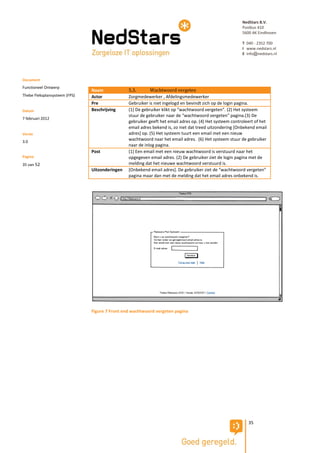 NedStars B.V.
                                                                                                         Postbus 410
                                                                                                         5600 AK Eindhoven

                                                                                                         T 040 - 2352 700
                                                                                                         I www.nedstars.nl
                                                                                                         E info@nedstars.nl




Document
Functioneel Ontwerp
                               Naam             5.3.       Wachtwoord vergeten
Thebe Fleksplansysteem (FPS)   Actor            Zorgmedewerker , Afdelingsmedewerker
                               Pre              Gebruiker is niet ingelogd en bevindt zich op de login pagina.
Datum                          Beschrijving     (1) De gebruiker klikt op “wachtwoord vergeten”. (2) Het systeem
                                                stuur de gebruiker naar de “wachtwoord vergeten” pagina.(3) De
7 februari 2012
                                                gebruiker geeft het email adres op. (4) Het systeem controleert of het
                                                email adres bekend is, zo niet dat treed uitzondering [Onbekend email
Versie                                          adres] op. (5) Het systeem tuurt een email met een nieuw
3.0
                                                wachtwoord naar het email adres. (6) Het systeem stuur de gebruiker
                                                naar de inlog pagina.
                               Post             (1) Een email met een nieuw wachtwoord is verstuurd naar het
Pagina                                          opgegeven email adres. (2) De gebruiker ziet de login pagina met de
35 van 52                                       melding dat het nieuwe wachtwoord verstuurd is.
                               Uitzonderingen   [Onbekend email adres]. De gebruiker ziet de “wachtwoord vergeten”
                                                pagina maar dan met de melding dat het email adres onbekend is.




                               Figure 7 Front end wachtwoord vergeten pagina




                                                                                                            35
 