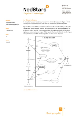 NedStars B.V.
                                                                                                                                 Postbus 410
                                                                                                                                 5600 AK Eindhoven

                                                                                                                                 T 040 - 2352 700
                                                                                                                                 I www.nedstars.nl
                                                                                                                                 E info@nedstars.nl




Document                       6. Dienst beheren
Functioneel Ontwerp            In deze set aan use cases wordt het proces omtrent diensten besproken. In “Figure 9 Dienst
                               aanvraag status” is weergegeven in welke staat een dienst aanvraag zich kan bevinden.
Thebe Fleksplansysteem (FPS)

                               Bij een afdeling ontstaat de behoefte tot een extra zorgmedewerker. De afdelingsmedewerker
Datum                          zal in FPS een “dienst aanvraag” indienen. De planconsulent zal hier een zorgmedewerker bij
7 februari 2012                proberen te vinden. Wanneer er een mogelijke match wordt gevonden zal de planconsulent
                               digitaal aan de zorgmedewerker vragen of deze ingepland kan worden. Door de goedkeuring van
Versie
                               de zorgmedewerker wordt de dienst vastgezet en kan deze worden uitgevoerd.

3.0
                                                                               5 Dienst beheren
Pagina
                                                                    «uses»
37 van 52
                                                                                                  Dienst accepteren
                                                          «uses»                                     of wijgeren
                                 Zorg medewerker

                                                       «uses»                Diensten overzicht
                                    «extends»                                tonen medewerker
                                                                                                                          «uses»




                                                                          Dienst tonen

                                                                 «uses»                                                 «uses»
                                                                                           Acceptatie dienst
                                                                                          planning verzoeken

                                                                                                                      «uses»
                                                                                                                                    Notificatie systeem
                                   Planconsulent                   Diensten overzicht
                                                        «uses»       tonen afdeling                                      «uses»


                                    «extends»
                                                                                          Dienst annuleren
                                                      «uses»
                                                                 «uses»



                                                                     «uses»

                                                                                                   Dienst aanvragen




                                Afdeling medewerker


                               use-Case 6 Dienst beheren




                                                                                                                                    37
 