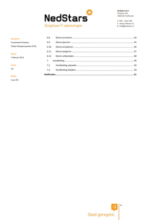 NedStars B.V.
                                                                                                                                                 Postbus 410
                                                                                                                                                 5600 AK Eindhoven

                                                                                                                                                 T 040 - 2352 700
                                                                                                                                                 I www.nedstars.nl
                                                                                                                                                 E info@nedstars.nl




Document
                                  6.8.          Dienst annuleren ....................................................................................................... 44

Functioneel Ontwerp               6.9.          Dienst plannen .......................................................................................................... 45
Thebe Fleksplansysteem (FPS)      6.10.         Dienst accepteren ..................................................................................................... 46
                                  6.11.         Dienst weigeren......................................................................................................... 47
Datum
                                  6.12.         Dienst uitbesteden .................................................................................................... 48
7 februari 2012
                                  7.        Handleiding .................................................................................................................... 49
Versie                            7.1.          Handleiding uploaden ............................................................................................... 50
3.0
                                  7.2.          Handleiding bekijken ................................................................................................. 50
                               Notificaties ............................................................................................................................. 51
Pagina
4 van 52




                                                                                                                                                     4
 