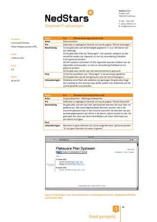 NedStars B.V.
                                                                                                            Postbus 410
                                                                                                            5600 AK Eindhoven

                                                                                                            T 040 - 2352 700
                                                                                                            I www.nedstars.nl
                                                                                                            E info@nedstars.nl




Document                       Naam             6.2.        Dienst Aanvragen (back end)
                               Actor            Planconsultent
Functioneel Ontwerp
                               Pre              Gebruiker is ingelogd en bevindt zich op de pagina “Dienst aanvragen”
Thebe Fleksplansysteem (FPS)
                               Beschrijving     (1) De gebruiker vult de benodigde gegevens in (o.a. het kiezen van
                                                een afdeling).
Datum                                           (2) De gebruiker klikt op “Aanvragen”, het systeem valideert op alle
                                                verplichte velden zijn ingevuld, zo niet zal uitzondering [Validatie
7 februari 2012
                                                error] getoond worden.
                                                (4) Het systeem controleert of alle ingevulde waardes voldoen aan de
Versie                                          ingestelde voorwaarden, zo niet zal uitzondering [Validatie error]
                                                getoond worden.
3.0
                                                (5) De gebruiker wordt naar het overzichtsscherm gestuurd.
                               Post             (1) Na het aanklikken van “Aanvragen” is de aanvraag ingediend.
Pagina                                          (2) De gebruiker wordt doorgestuurd naar de overzichtspagina.
40 van 52                      Uitzonderingen   [Validatie error] Niet alle validaties zijn geslaagd. De gebruiker krijgt
                                                een melding te zien waarop staat welke velden niet voldoende aan de
                                                vooraf gestelde voorwaarden.


                               Naam             6.3.        Diensten overzicht (front end)
                               Actor            Zorgmedewerker , Afdelingsmedewerker
                               Pre              Gebruiker is ingelogd en bevindt zich op de pagina “Dienst Overzicht”
                               Beschrijving     De gebruiker ziet een lijst met openstaande diensten die voor haar rol
                                                geldend zijn. Alle reeds afgehandelde diensten worden niet in dit
                                                overzicht getoond maar in een historie overzicht. De diensten zijn per
                                                periode gegroepeerd, per dienst is de datum, tijd en locatie te zien. De
                                                gebruiker kan voor een dienst doorklikken om meer informatie van
                                                een dienst te krijgen.
                               Post             -
                               Uitzonderingen   Wanneer er geen diensten zijn zal de volgende tekst getoond worden:
                                                “Er zijn geen diensten om weer te geven”




                               Figuur 4 Homepagina voor Zorgmedewerker en Afdelingsmedewerker. Wijzigingsnotificaties
                               sinds laatste login.


                                                                                                               40
 