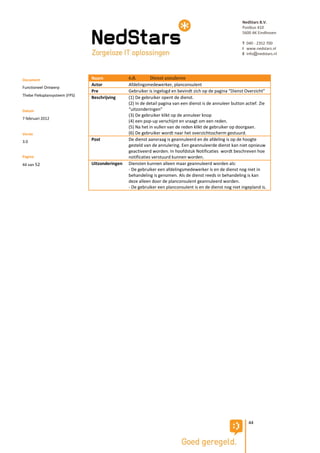 NedStars B.V.
                                                                                                           Postbus 410
                                                                                                           5600 AK Eindhoven

                                                                                                           T 040 - 2352 700
                                                                                                           I www.nedstars.nl
                                                                                                           E info@nedstars.nl




Document                       Naam             6.8.        Dienst annuleren
                               Actor            Afdelingsmedewerker, planconsulent
Functioneel Ontwerp
                               Pre              Gebruiker is ingelogd en bevindt zich op de pagina “Dienst Overzicht”
Thebe Fleksplansysteem (FPS)
                               Beschrijving     (1) De gebruiker opent de dienst.
                                                (2) In de detail pagina van een dienst is de annuleer button actief. Zie
Datum                                           “uitzonderingen”
                                                (3) De gebruiker klikt op de annuleer knop
7 februari 2012
                                                (4) een pop-up verschijnt en vraagt om een reden.
                                                (5) Na het in vullen van de reden klikt de gebruiker op doorgaan.
Versie                                          (6) De gebruiker wordt naar het overzichtsscherm gestuurd.
3.0                            Post             De dienst aanvraag is geannuleerd en de afdeling is op de hoogte
                                                gesteld van de annulering. Een geannuleerde dienst kan niet opnieuw
                                                geactiveerd worden. In hoofdstuk Notificaties wordt beschreven hoe
Pagina                                          notificaties verstuurd kunnen worden.
44 van 52                      Uitzonderingen   Diensten kunnen alleen maar geannuleerd worden als:
                                                - De gebruiker een afdelingsmedewerker is en de dienst nog niet in
                                                behandeling is genomen. Als de dienst reeds in behandeling is kan
                                                deze alleen door de planconsulent geannuleerd worden.
                                                - De gebruiker een planconsulent is en de dienst nog niet ingepland is.




                                                                                                              44
 