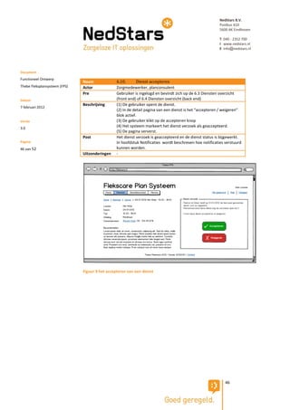 NedStars B.V.
                                                                                                          Postbus 410
                                                                                                          5600 AK Eindhoven

                                                                                                          T 040 - 2352 700
                                                                                                          I www.nedstars.nl
                                                                                                          E info@nedstars.nl




Document
Functioneel Ontwerp
                               Naam              6.10.       Dienst accepteren
Thebe Fleksplansysteem (FPS)   Actor             Zorgmedewerker, planconsulent
                               Pre               Gebruiker is ingelogd en bevindt zich op de 6.3 Diensten overzicht
Datum                                            (front end) of 6.4 Diensten overzicht (back end)
                               Beschrijving      (1) De gebruiker opent de dienst.
7 februari 2012
                                                 (2) In de detail pagina van een dienst is het “accepteren / weigeren”
                                                 blok actief.
Versie                                           (3) De gebruiker klikt op de accepteren knop
3.0
                                                 (4) Het systeem markeert het dienst verzoek als geaccepteerd.
                                                 (5) De pagina ververst.
                               Post              Het dienst verzoek is geaccepteerd en de dienst status is bijgewerkt.
Pagina                                           In hoofdstuk Notificaties wordt beschreven hoe notificaties verstuurd
46 van 52                                        kunnen worden.
                               Uitzonderingen    -




                               Figuur 9 het accepteren van een dienst




                                                                                                             46
 