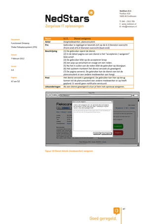 NedStars B.V.
                                                                                                          Postbus 410
                                                                                                          5600 AK Eindhoven

                                                                                                          T 040 - 2352 700
                                                                                                          I www.nedstars.nl
                                                                                                          E info@nedstars.nl




Document                       Naam             6.11.       Dienst weigeren
                               Actor            Zorgmedewerker, planconsulent
Functioneel Ontwerp
                               Pre              Gebruiker is ingelogd en bevindt zich op de 6.3 Diensten overzicht
Thebe Fleksplansysteem (FPS)                    (front end) of 6.4 Diensten overzicht (back end)
                               Beschrijving     (1) De gebruiker opent de dienst.
Datum                                           (2) In de detail pagina van een dienst is het “accepteren / weigeren”
                                                blok actief.
7 februari 2012
                                                (3) De gebruiker klikt op de accepteren knop
                                                (4) een pop-up verschijnt en vraagt om een reden.
Versie                                          (5) Na het in vullen van de reden klikt de gebruiker op doorgaan.
                                                (6) Het systeem markeert het dienst verzoek als geweigerd.
3.0
                                                (7) De pagina ververst. De gebruiker kan de dienst zien tot de
                                                planconsulent er een andere medewerker aan hangt.
Pagina                         Post             Het dienst verzoek is geweigerd. De gebruiker kan hier op terug
47 van 52                                       komen tot de planconsulent een andere medewerker er op heeft
                                                gepland. Er wordt geen notificatie verstuurd.
                               Uitzonderingen   Als een dienst geweigerd is kun je hem niet opnieuw weigeren.




                               Figuur 10 Dienst details (medewerker) weigeren




                                                                                                             47
 